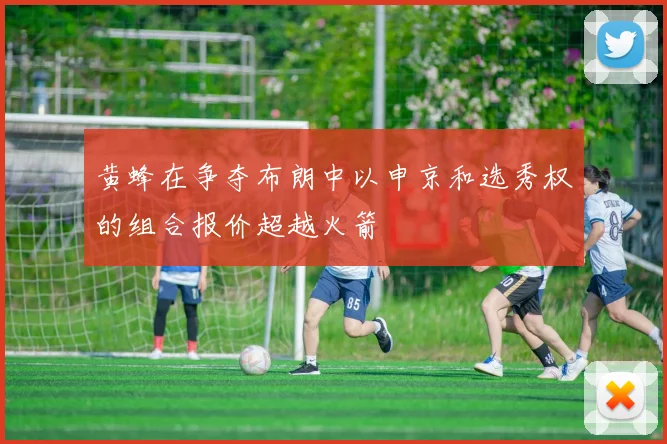 黄蜂在争夺布朗中以申京和选秀权的组合报价超越火箭