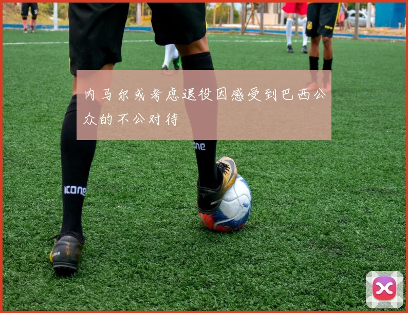 内马尔或考虑退役因感受到巴西公众的不公对待