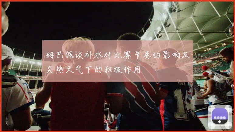 姆巴佩谈补水对比赛节奏的影响及炎热天气下的积极作用