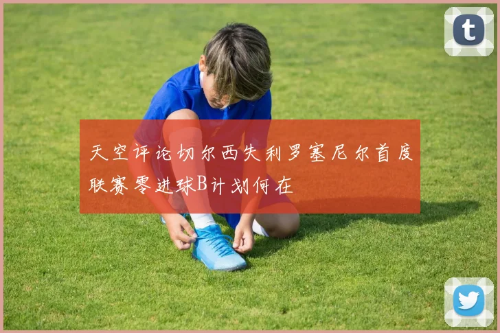 天空评论切尔西失利罗塞尼尔首度联赛零进球B计划何在