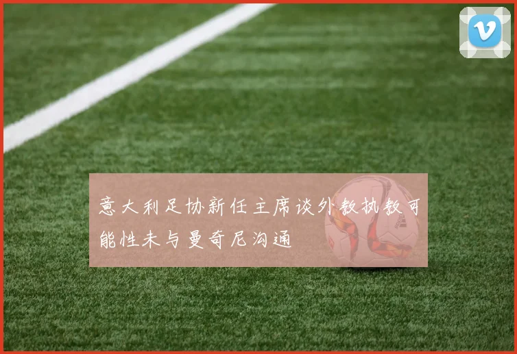 意大利足协新任主席谈外教执教可能性未与曼奇尼沟通
