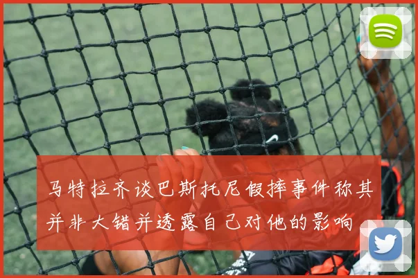 马特拉齐谈巴斯托尼假摔事件称其并非大错并透露自己对他的影响