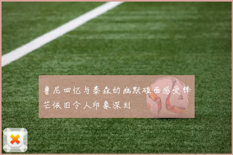 鲁尼回忆与泰森的幽默碰面感受锋芒依旧令人印象深刻