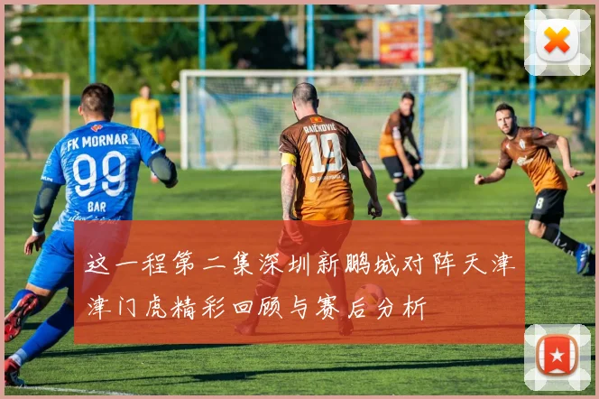 这一程第二集深圳新鹏城对阵天津津门虎精彩回顾与赛后分析