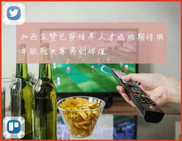 加西亚赞巴萨培养人才成功期待明年欧冠决赛再创辉煌