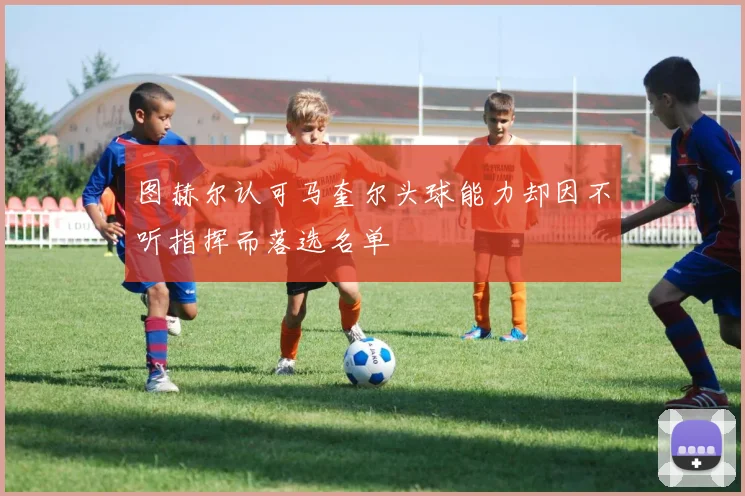 图赫尔认可马奎尔头球能力却因不听指挥而落选名单