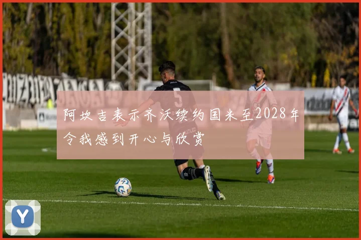 阿坎吉表示齐沃续约国米至2028年令我感到开心与欣赏
