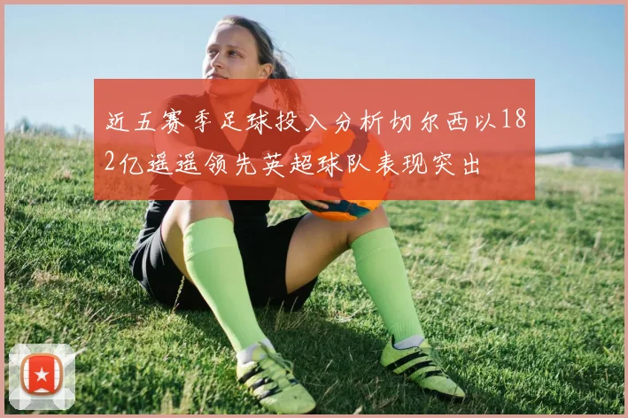 近五赛季足球投入分析切尔西以182亿遥遥领先英超球队表现突出