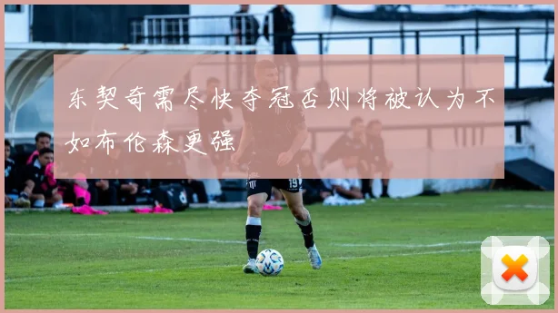 东契奇需尽快夺冠否则将被认为不如布伦森更强