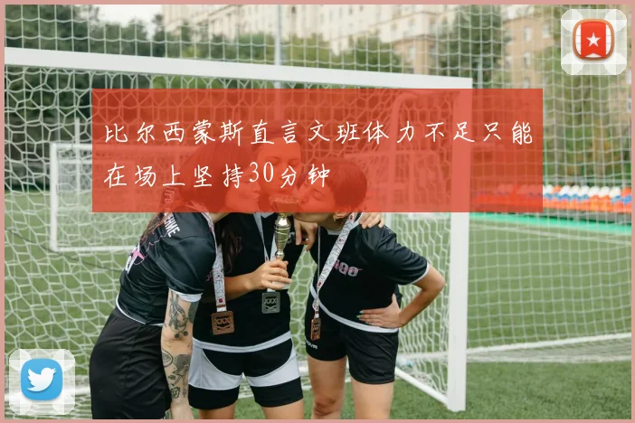 比尔西蒙斯直言文班体力不足只能在场上坚持30分钟