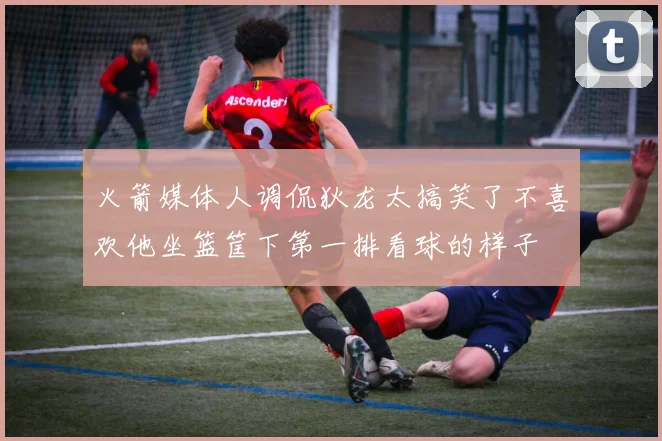 火箭媒体人调侃狄龙太搞笑了不喜欢他坐篮筐下第一排看球的样子