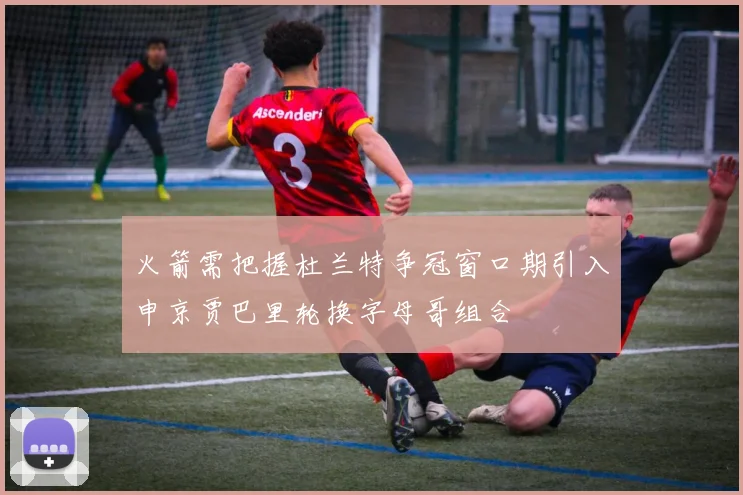 火箭需把握杜兰特争冠窗口期引入申京贾巴里轮换字母哥组合