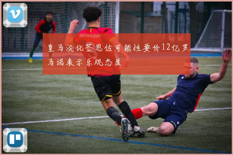 皇马淡化签恩佐可能性要价12亿罗马诺表示乐观态度