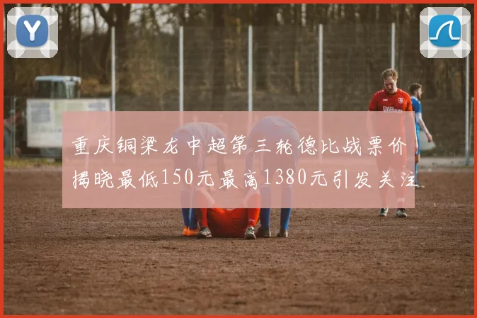 重庆铜梁龙中超第三轮德比战票价揭晓最低150元最高1380元引发关注