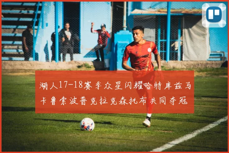 湖人17-18赛季众星闪耀哈特库兹马卡鲁索波普克拉克森托布共同夺冠的辉煌时刻