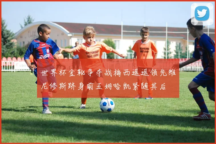 世界杯金靴争夺战梅西遥遥领先维尼修斯跻身前五姆哈凯紧随其后