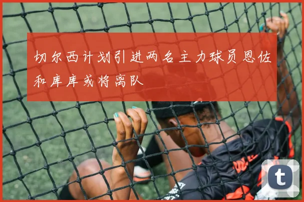 切尔西计划引进两名主力球员恩佐和库库或将离队