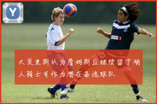 大莫里斯认为詹姆斯应继续留守湖人骑士可作为潜在备选球队