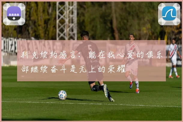 科克续约感言：能在我心爱的俱乐部继续奋斗是无上的荣耀