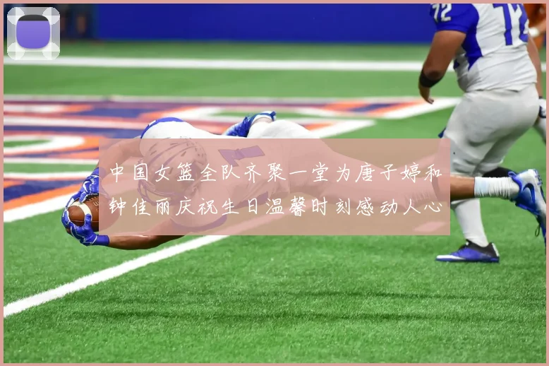 中国女篮全队齐聚一堂为唐子婷和钟佳丽庆祝生日温馨时刻感动人心