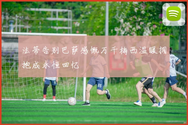 法蒂告别巴萨感慨万千梅西温暖拥抱成永恒回忆