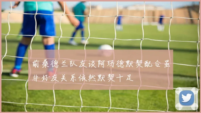 前桑德兰队友谈阿玛德默契配合虽非好友关系依然默契十足