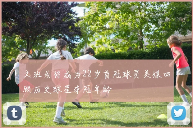 文班或将成为22岁首冠球员美媒回顾历史球星夺冠年龄